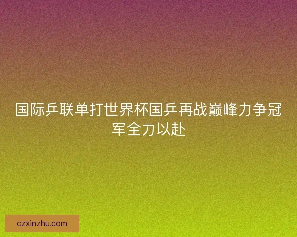 国际乒联单打世界杯国乒再战巅峰力争冠军全力以赴